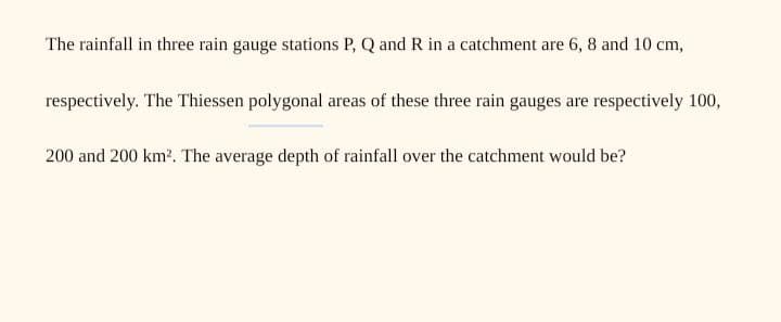 The rainfall in three rain gauge stations P, Q and R in a catchment are 6, 8 and 10 cm,
respectively. The Thiessen polygonal areas of these three rain gauges are respectively 100,
200 and 200 km?. The average depth of rainfall over the catchment would be?

