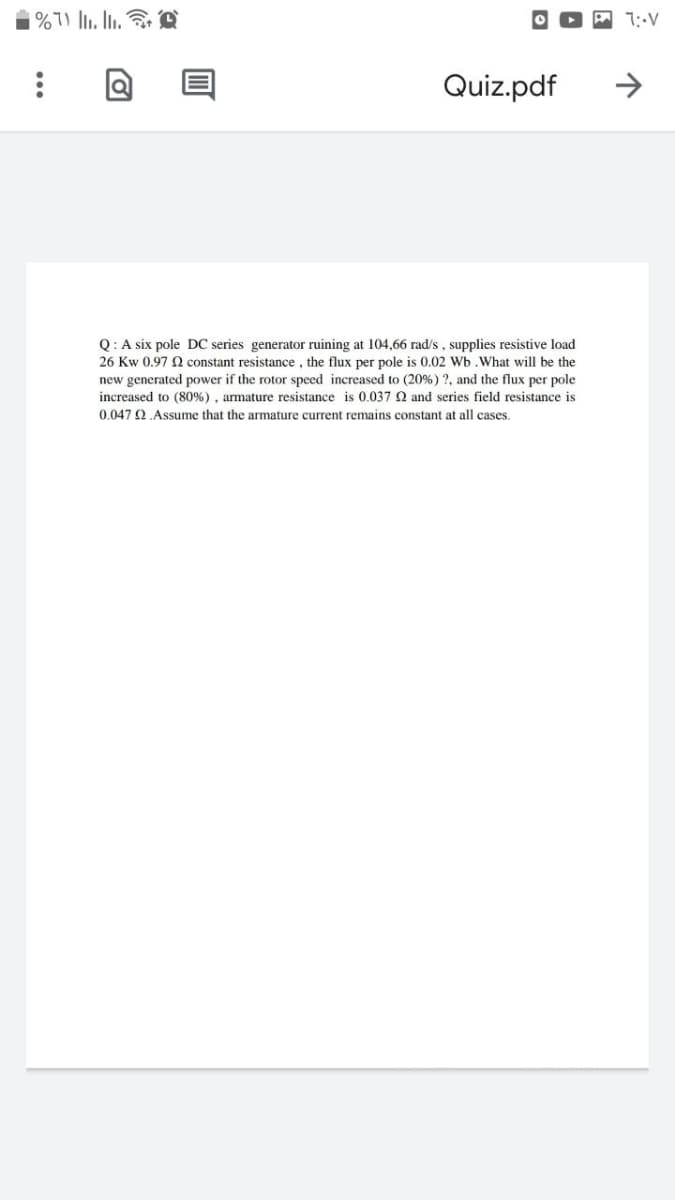 Q: A six pole DC series generator ruining at 104,66 rad/s, supplies resistive load
26 Kw 0.97 N constant resistance, the flux per pole is 0.02 Wb.What will be the
new generated power if the rotor speed increased to (20%) ?, and the flux per pole
increased to (80%), armature resistance is 0.037 Q and series field resistance is
0.047 2.Assume that the armature current remains constant at all cases.
