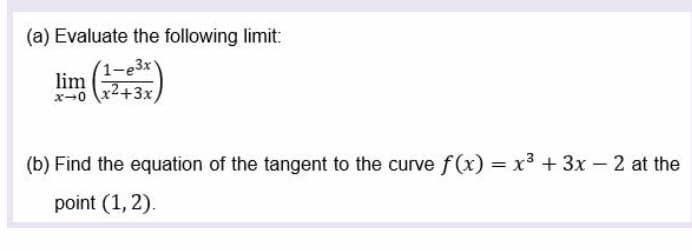 (a) Evaluate the following limit:
(1-e3x'
lim
x-0 x2+3x
(b) Find the equation of the tangent to the curve f (x) = x3 + 3x - 2 at the
point (1, 2).
