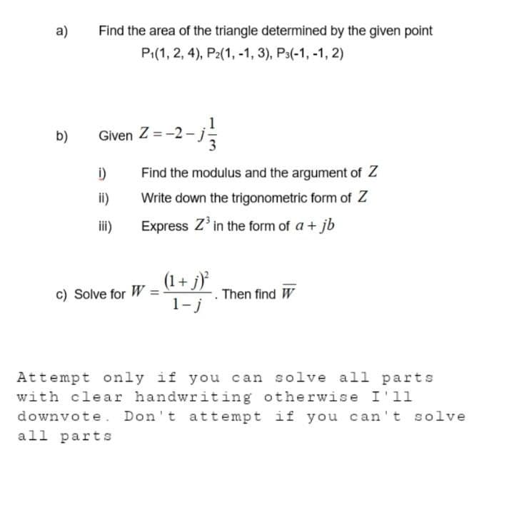 a)
b)
Find the area of the triangle determined by the given point
P₁(1, 2, 4), P2(1, -1, 3), P3(-1,-1, 2)
Given Z=-2-j-
i)
ii)
iii)
Find the modulus and the argument of Z
Write down the trigonometric form of Z
Express Z³ in the form of a + jb
c) Solve for W
(1+j)²
1-j
Then find W
Attempt only if you can solve all parts
with clear handwriting otherwise I'll
downvote. Don't attempt if you can't solve
all parts