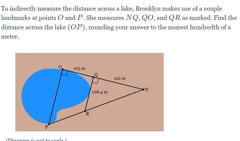 To indirectly measure the distance across a lake, Brooklyn makes use of a couple
landmarks at points O and P. She measures NQ, QO, and QR as marked. Find the
distance across the lake (OP), rounding your answer to the nearest hundredth of a
meter.
105 m
110 m
106.4 m
R
P
(Diggram is not to scale
