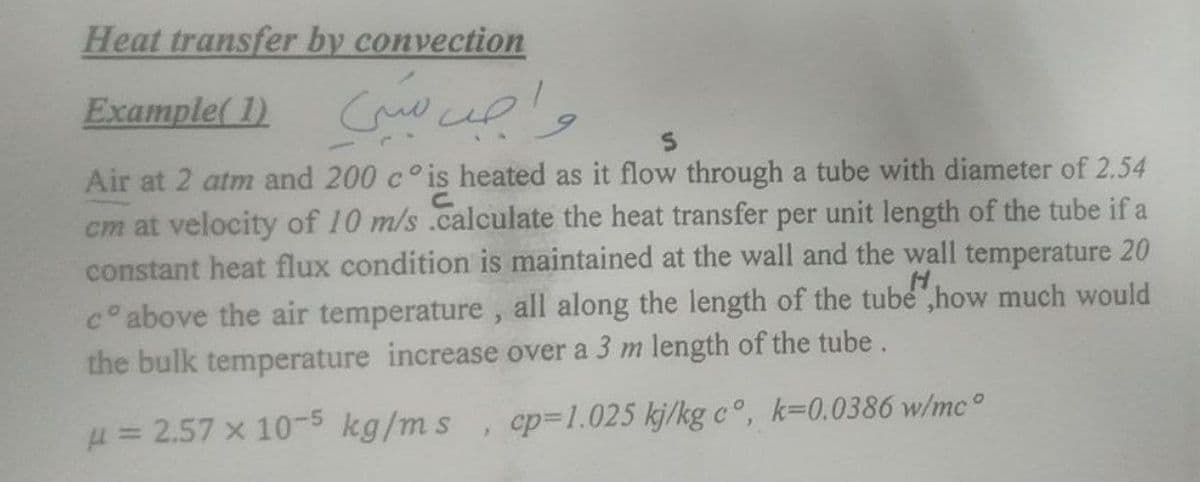 Heat transfer by convection
Example( 1) Cw upl,
Air at 2 atm and 200 c° is heated as it flow through a tube with diameter of 2.54
cm at velocity of 10 m/s .calculate the heat transfer per unit length of the tube if a
constant heat flux condition is maintained at the wall and the wall temperature 20
c° above the air temperature , all along the length of the tube ,how much would
the bulk temperature increase over a 3 m length of the tube.
H= 2.57 x 105 kg/ms, cp=1.025 kj/kg c°, k=0.0386 w/mc°
