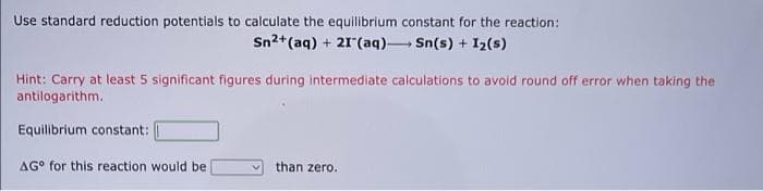 Use standard reduction potentiais to calculate the equilibrium constant for the reaction:
Sn2+(aq) + 21(aq) Sn(s) + I2(s)
Hint: Carry at least 5 significant figures during intermediate calculations to avoid round off error when taking the
antilogarithm.
Equilibrium constant:
AG° for this reaction would be
than zero.
