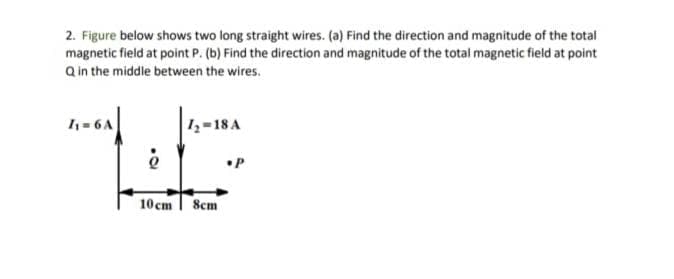 2. Figure below shows two long straight wires. (a) Find the direction and magnitude of the total
magnetic field at point P. (b) Find the direction and magnitude of the total magnetic field at point
Q in the middle between the wires.
1 = 6A
1z-18 A
•P
10 cm | 8cm
