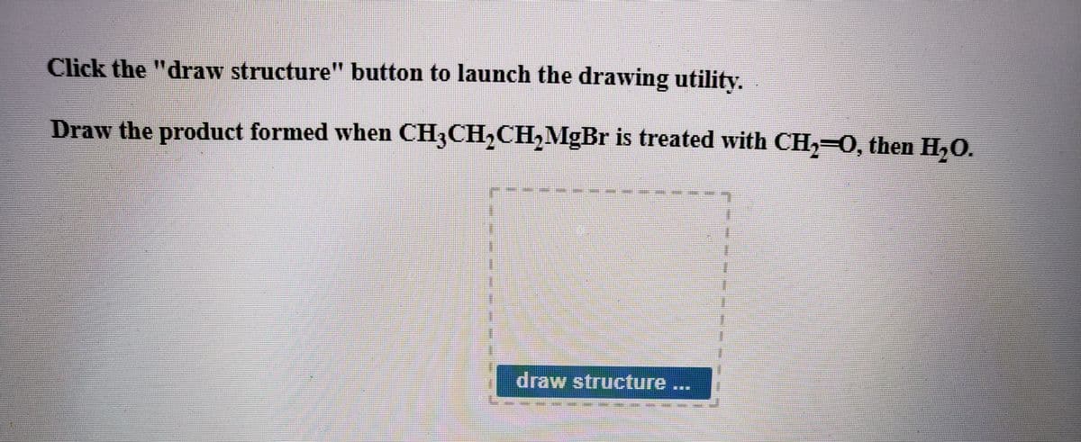 Click the "draw structure" button to launch the drawing utility.
Draw the product formed when CH3CH,CH, MgBr is treated with CH, 0, then H,O.
draw structure
