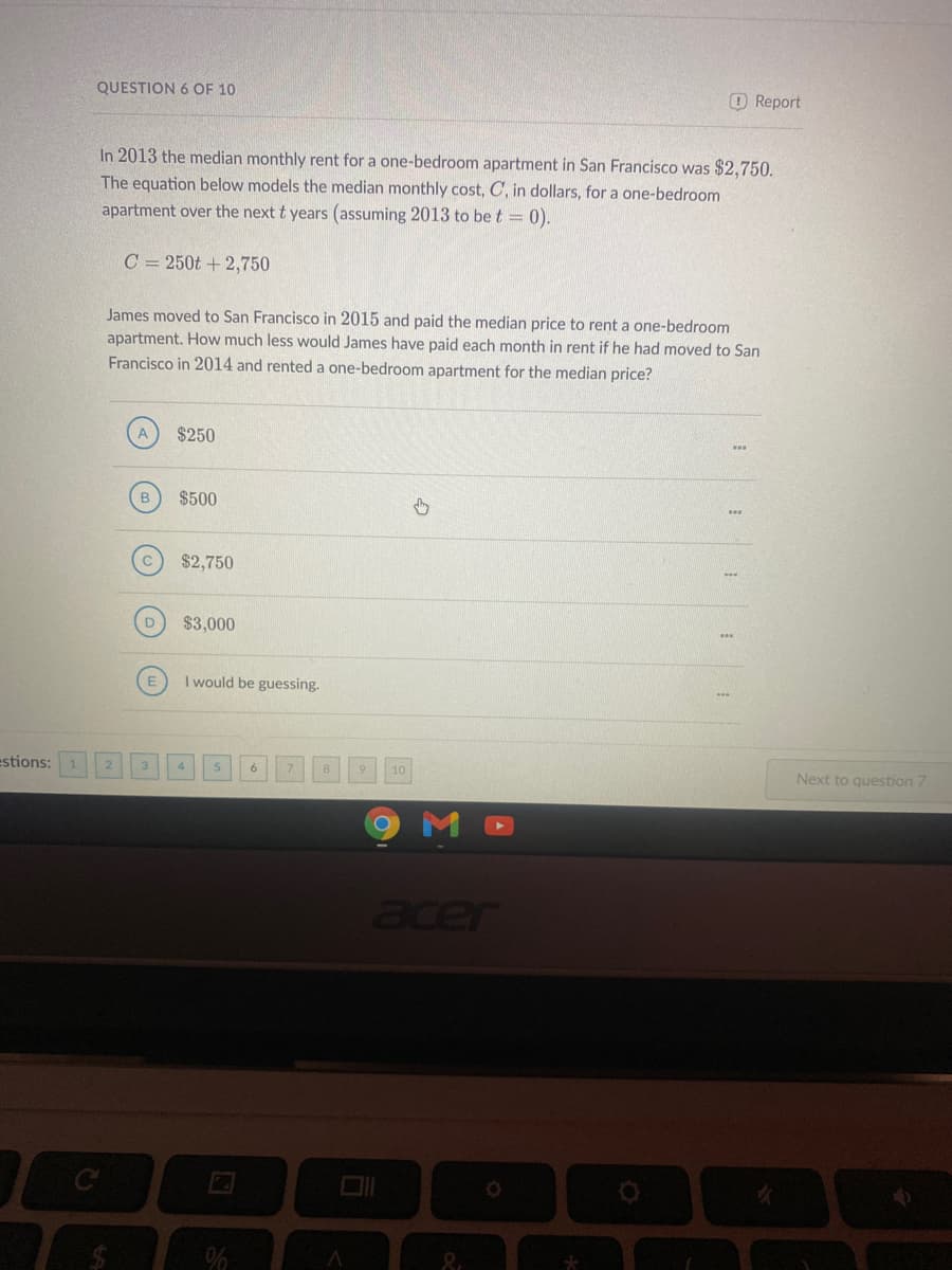 QUESTION 6 OF 10
O Report
In 2013 the median monthly rent for a one-bedroom apartment in San Francisco was $2,750.
The equation below models the median monthly cost, C, in dollars, for a one-bedroom
apartment over the next t years (assuming 2013 to be t = 0).
C = 250t + 2,750
James moved to San Francisco in 2015 and paid the median price to rent a one-bedroom
apartment. How much less would James have paid each month in rent if he had moved to San
Francisco in 2014 and rented a one-bedroom apartment for the median price?
$250
$500
$2,750
$3,000
I would be guessing.
estions:
Next to question 7
10
