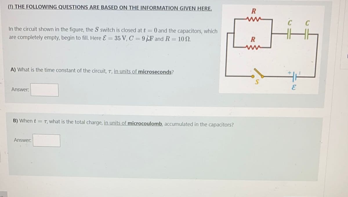 (!) THE FOLLOWING QUESTIONS ARE BASED ON THE INFORMATION GIVEN HERE.
R
C
In the circuit shown in the figure, the S switch is closed at t = 0 and the capacitors, which
are completely empty, begin to fill. Here E = 35 V, C = 9AF and R = 10 .
R
A) What is the time constant of the circuit, T, in units of microseconds?
Answer:
B) When t = T, what is the total charge, in units of microcoulomb, accumulated in the capacitors?
Answer:
