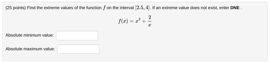 (25 points) Find the extreme values of the function f on the interval [2.5, 4]. If an extreme value does not exist, enter DNE .
2
f(x) = x? +
-
Absolute minimum value:
Absolute maximum value:
