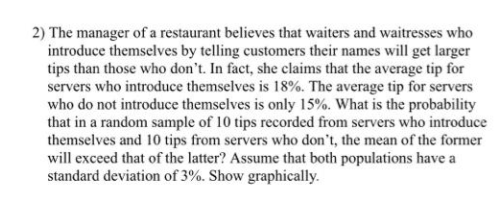 2) The manager of a restaurant believes that waiters and waitresses who
introduce themselves by telling customers their names will get larger
tips than those who don't. In fact, she claims that the average tip for
servers who introduce themselves is 18%. The average tip for servers
who do not introduce themselves is only 15%. What is the probability
that in a random sample of 10 tips recorded from servers who introduce
themselves and 10 tips from servers who don't, the mean of the former
will exceed that of the latter? Assume that both populations have a
standard deviation of 3%. Show graphically.
