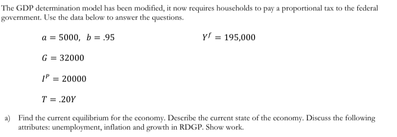 The GDP determination model has been modified, it now requires households to pay a proportional tax to the federal
government. Use the data below to answer the questions.
a = 5000, b=.95
y' = 195,000
G = 32000
1P = 20000
%3D
T = .20Y
a) Find the current equilibrium for the economy. Describe the current state of the economy. Discuss the following
attributes: unemployment, inflation and growth in RDGP. Show work.
