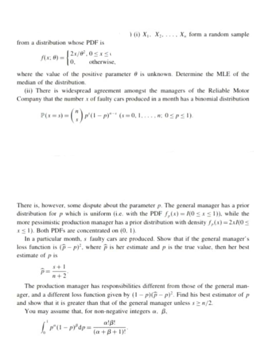 ) (i) X,, X2, ..., X, form a random sample
from a distribution whose PDF is
| 2x/0* , 0 < xSI
S(r, 6) =
|0,
otherwise,
where the value of the positive parameter 0 is unknown. Determine the MLE of the
median of the distribution.
(ii) There is widespread agreement amongst the managers of the Reliable Motor
Company that the number x of faulty cars produced in a month has a binomial distribution
P(x=s)=|
p)*** (s =0, 1, .... n: 0<p<l).
There is, however, some dispute about the parameter p. The general manager has a prior
distribution for p which is uniform (i.e. with the PDF f,(x) = /(0 < x< 1)), while the
more pessimistic production manager has a prior distribution with density f,(x)=2x/(0<
IS1). Both PDFS are concentrated on (0, 1).
In a particular month, s faulty cars are produced. Show that if the general manager's
loss function is (p – py’, where p is her estimate and p is the true value, then her best
estimate of p is
s+1
n+2
The production manager has responsibilities different from those of the general man-
ager, and a different loss function given by (1 – p)(p – p)². Find his best estimator of p
and show that it is greater than that of the general manager unless s2n/2.
You may assume that, for non-negative integers a, ß.
a!B!
(a +B + 1)!
