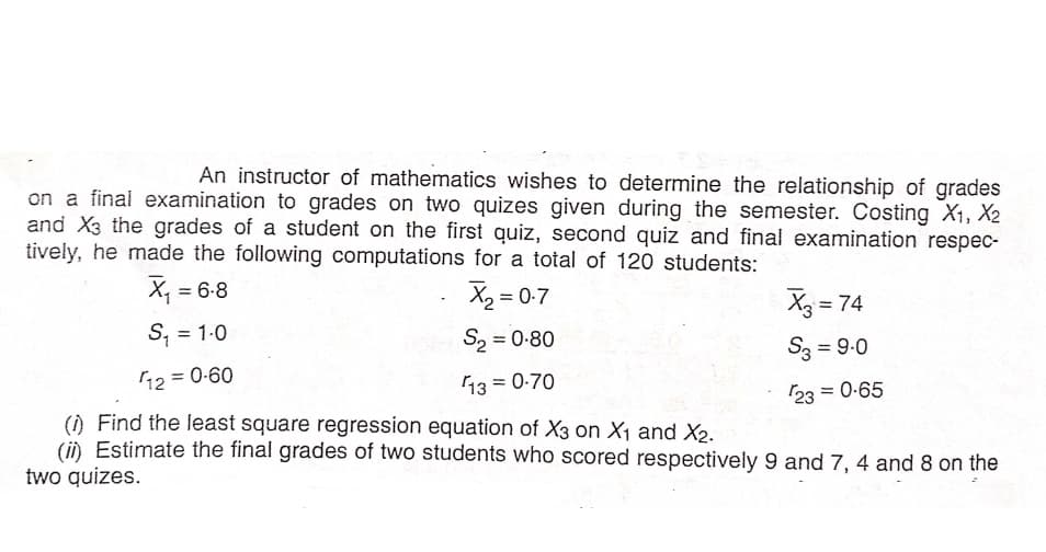 An instructor of mathematics wishes to determine the relationship of grades
on a final examination to grades on two quizes given during the semester. Costing X1, X2
and X3 the grades of a student on the first quiz, second quiz and final examination respec-
tively, he made the following computations for a total of 120 students:
X, = 6-8
X2 = 0-7
X3 = 74
S; = 1-0
S, = 0-80
%D
S3 = 9-0
12 = 0-60
13 = 0-70
23 = 0-65
() Find the least square regression equation of X3 on X1 and X2.
(i) Estimate the final grades of two students who scored respectively 9 and 7, 4 and 8 on the
two quizes.
