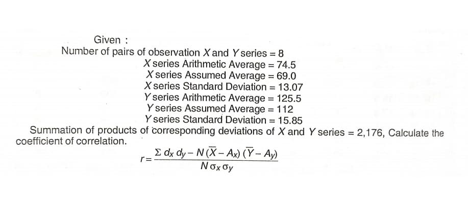 Given :
Number of pairs of observation X and Y series = 8
X series Àrithmetic Average = 74.5
X series Assumed Average = 69.0
X series Standard Deviation = 13.07
Y series Arithmetic Average = 125.5
Y series Assumed Average = 112
Y series Standard Deviation = 15.85
Summation of products of corresponding deviations of X and Y series = 2,176, Calculate the
%3D
coefficient of correlation.
E dx dy- N (X- Ax) (Y– Ay)
Nox oy
r=
