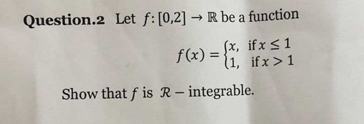 Question.2 Let f: [0,2] → R be a function
f (x)=
Sx, if x <1
(1, ifx>1
%3D
Show that f is R – integrable.
