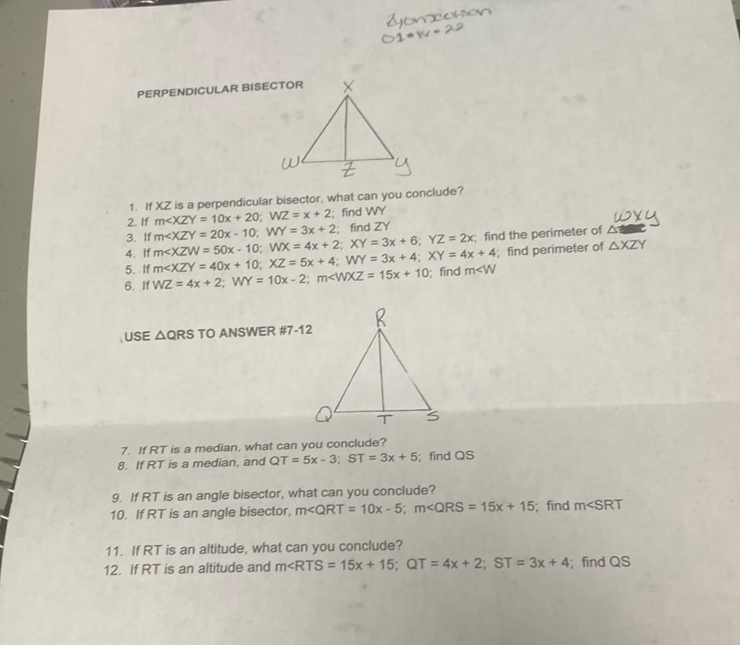 yonceson
01 W 22
PERPENDICULAR BISECTOR
we
1. If XZ is a perpendicular bisector, what can you conclude?
2. If m<XZY = 10x + 20; VWZ = x + 2; find WY
3. If m<XZY = 20x - 10; WY = 3x + 2; find ZY
4. If m<XZW = 50x - 10; WX = 4x + 2; XY = 3x + 6; YZ 2x; find the perimeter of A
5. If m<XZY = 40x + 10; XZ = 5x + 4; WY = 3x + 4; XY = 4x + 4; find perimeter of AXZY
6. If WZ = 4x + 2; WY = 10x - 2; m<WXZ = 15x + 10; find m<W
USE AQRS TO ANSWER #7-12
7. If RT is a median, what can you conclude?
8. If RT is a median, and QT = 5x - 3; ST = 3x + 5; find QS
9. If RT is an angle bisector, what can you conclude?
10. If RT is an angle bisector, m<QRT = 10x - 5; m<QRS = 15x + 15; find m<SRT
11. If RT is an altitude, what can you conclude?
12. If RT is an altitude and m<RTS = 15x +15; QT 4x +2; ST = 3x + 4; find QS
