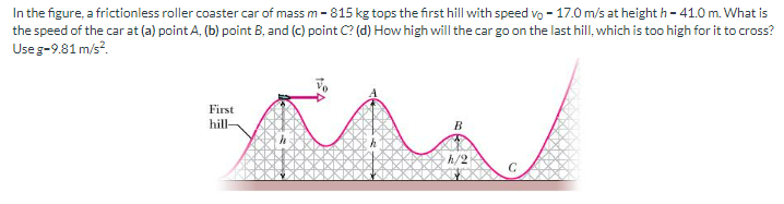 In the figure, a frictionless roller coaster car of mass m - 815 kg tops the first hill with speed vo-17.0 m/s at height h-41.0 m. What is
the speed of the car at (a) point A, (b) point B, and (c) point C? (d) How high will the car go on the last hill, which is too high for it to cross?
Use g-9.81 m/s².
First
hill-
B
h/2