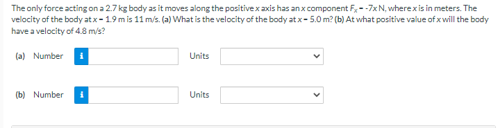 The only force acting on a 2.7 kg body as it moves along the positive x axis has an x component Fx--7x N, where x is in meters. The
velocity of the body at x - 1.9 m is 11 m/s. (a) What is the velocity of the body at x - 5.0m? (b) At what positive value of x will the body
have a velocity of 4.8 m/s?
(a) Number i
(b) Number i
Units
Units