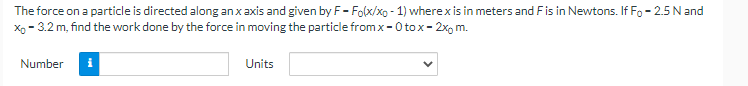 The
force on a particle is directed along an x axis and given by F- Folx/xo - 1) where x is in meters and F is in Newtons. If Fo - 2.5 N and
X₁ -3.2 m, find the work done by the force in moving the particle from x-0 tox-2x, m.
Number
i
Units