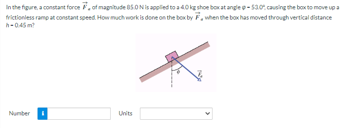 In the figure, a constant force of magnitude 85.0 N is applied to a 4.0 kg shoe box at angle - 53.0°, causing the box to move up a
when the box has moved through vertical distance
frictionless ramp at constant speed. How much work is done on the box by
h-0.45 m?
Number i
Units
T