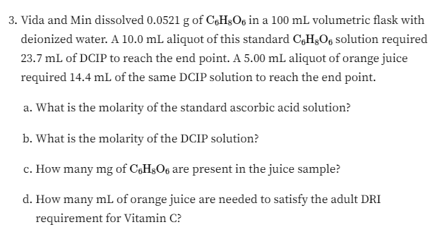3. Vida and Min dissolved 0.0521 g of C6H8O6 in a 100 mL volumetric flask with
deionized water. A 10.0 mL aliquot of this standard CHO solution required
23.7 mL of DCIP to reach the end point. A 5.00 mL aliquot of orange juice
required 14.4 mL of the same DCIP solution to reach the end point.
a. What is the molarity of the standard ascorbic acid solution?
b. What is the molarity of the DCIP solution?
c. How many mg of C6H8O6 are present in the juice sample?
d. How many mL of orange juice are needed to satisfy the adult DRI
requirement for Vitamin C?