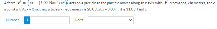A force F = (cx - (3.00 N/m²) x²)i acts on a particle as the particle moves along an x axis, with in newtons, x in meters, and c
a constant. At x-0 m, the particle's kinetic energy is 20.0 J; atx - 3.00 m, it is 11.0 J. Find c.
Number
i
Units