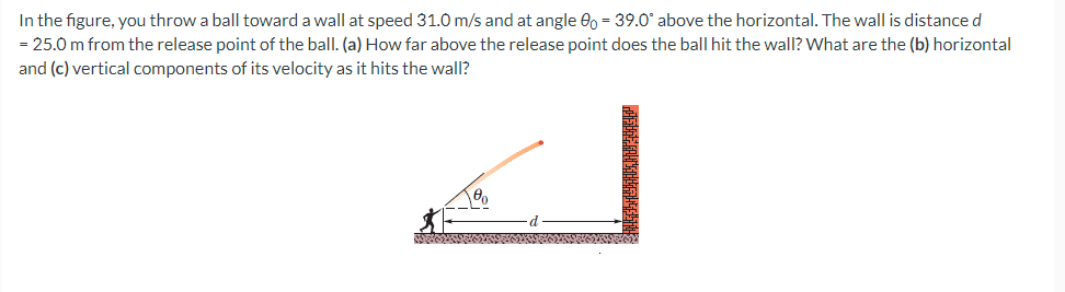 In the figure, you throw a ball toward a wall at speed 31.0 m/s and at angle 0o = 39.0° above the horizontal. The wall is distance d
= 25.0 m from the release point of the ball. (a) How far above the release point does the ball hit the wall? What are the (b) horizontal
and (c) vertical components of its velocity as it hits the wall?
LOADOGGERANSOCIAGRAMASTERNAL