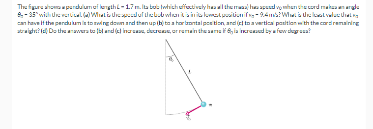 The figure shows a pendulum of length L - 1.7 m. Its bob (which effectively has all the mass) has speed vo when the cord makes an angle
8-35° with the vertical. (a) What is the speed of the bob when it is in its lowest position if vo-9.4 m/s? What is the least value that vo
can have if the pendulum is to swing down and then up (b) to a horizontal position, and (c) to a vertical position with the cord remaining
straight? (d) Do the answers to (b) and (c) increase, decrease, or remain the same if 8 is increased by a few degrees?
0
L
W