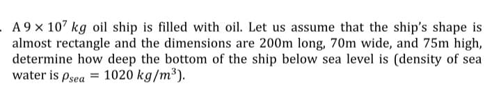 A 9 x 107 kg oil ship is filled with oil. Let us assume that the ship's shape is
almost rectangle and the dimensions are 200m long, 70m wide, and 75m high,
determine how deep the bottom of the ship below sea level is (density of sea
water is Psea =
1020 kg/m³).
