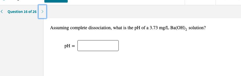 < Question 16 of 26 >
Assuming complete dissociation, what is the pH of a 3.73 mg/L Ba(OH), solution?
pH =

