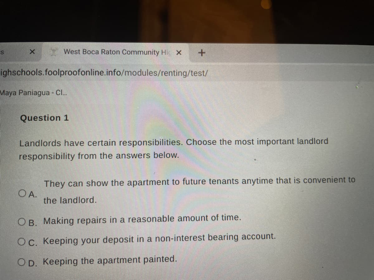 West Boca Raton Community Hic X
ighschools.foolproofonline.info/modules/renting/test/
Maya Paniagua - Cl.
Question 1
Landlords have certain responsibilities. Choose the most important landlord
responsibility from the answers below.
They can show the apartment to future tenants anytime that is convenient to
O A.
the landlord.
OB. Making repairs in a reasonable amount of time.
Oc. Keeping your deposit in a non-interest bearing account.
OD. Keeping the apartment painted.
