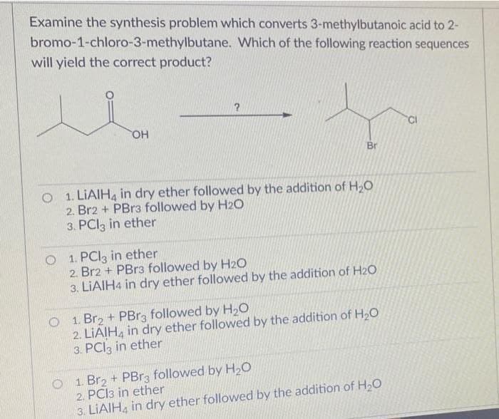Examine the synthesis problem which converts 3-methylbutanoic acid to 2-
bromo-1-chloro-3-methylbutane. Which of the following reaction sequences
will yield the correct product?
Br
O 1. LIAIH, in dry ether followed by the addition of H,O
2. Br2 + PBr3 followed by H2O
3. PCI3 in ether
O 1. PCI3 in ether
2. Br2 + PBr3 followed by H2O
3. LIAIH4 in dry ether followed by the addition of H20
O 1. Br2 + PBR3 followed by H,O
2. LIAIH, in dry ether followed by the addition of H20
3. PCI3 in ether
O 1. Br2 + PBR3 followed by H20
2. PCI3 in ether
3. LIAIH, in dry ether followed by the addition of H20
