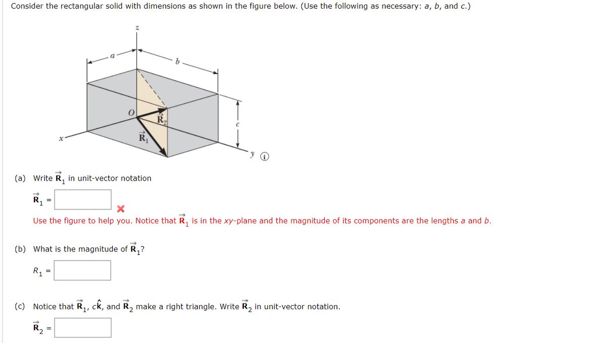 Consider the rectangular solid with dimensions as shown in the figure below. (Use the following as necessary: a, b, and c.)
a
0
R₁
R
(b) What is the magnitude of R₁?
R₁
b
(a) Write R₁ in unit-vector notation
R₁
Use the figure to help you. Notice that R₁ is in the xy-plane and the magnitude of its components are the lengths a and b.
(c) Notice that R₁, ck, and R₂ make a right triangle. Write R₂ in unit-vector notation.