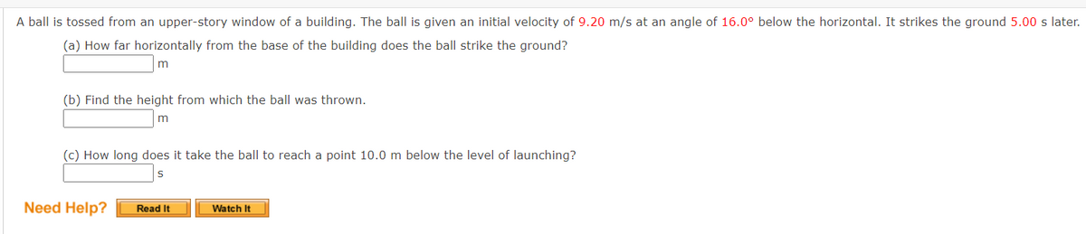 A ball is tossed from an upper-story window of a building. The ball is given an initial velocity of 9.20 m/s at an angle of 16.0° below the horizontal. It strikes the ground 5.00 s later.
(a) How far horizontally from the base of the building does the ball strike the ground?
m
(b) Find the height from which the ball was thrown.
m
(c) How long does it take the ball to reach a point 10.0 m below the level of launching?
S
Need Help?
Read It
Watch It