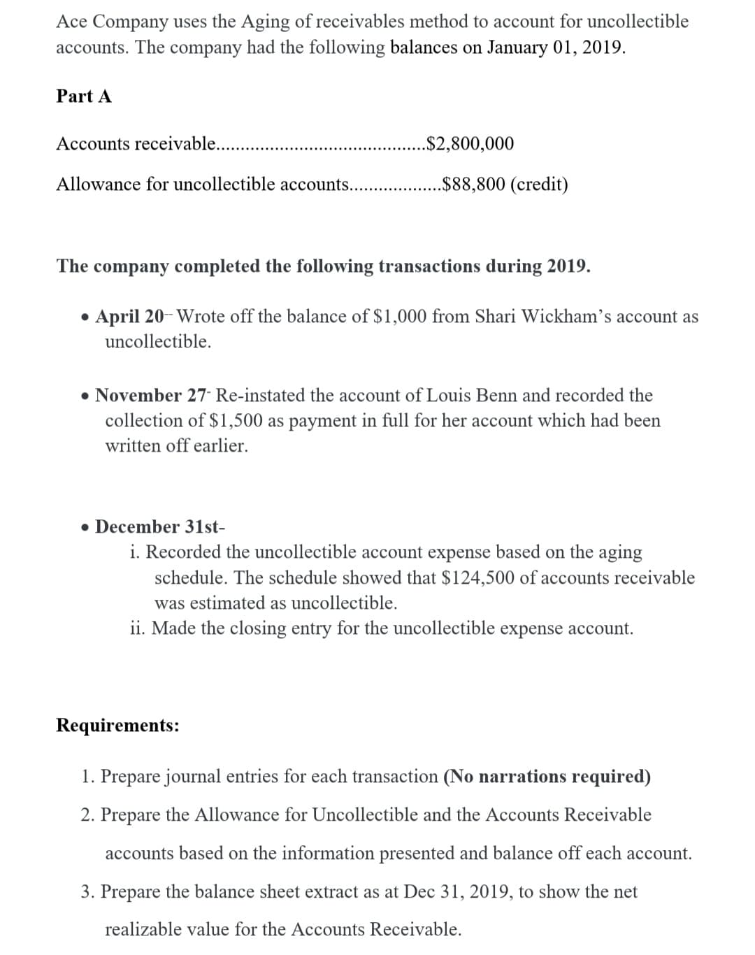 Ace Company uses the Aging of receivables method to account for uncollectible
accounts. The company had the following balances on January 01, 2019.
Part A
Accounts receivable..
.$2,800,000
Allowance for uncollectible accounts... .
.$88,800 (credit)
The company completed the following transactions during 2019.
• April 20- Wrote off the balance of $1,000 from Shari Wickham's account as
uncollectible.
• November 27 Re-instated the account of Louis Benn and recorded the
collection of $1,500 as payment in full for her account which had been
written off earlier.
• December 31st-
i. Recorded the uncollectible account expense based on the aging
schedule. The schedule showed that $124,500 of accounts receivable
was estimated as uncollectible.
ii. Made the closing entry for the uncollectible expense account.
Requirements:
1. Prepare journal entries for each transaction (No narrations required)
2. Prepare the Allowance for Uncollectible and the Accounts Receivable
accounts based on the information presented and balance off each account.
3. Prepare the balance sheet extract as at Dec 31, 2019, to show the net
realizable value for the Accounts Receivable.

