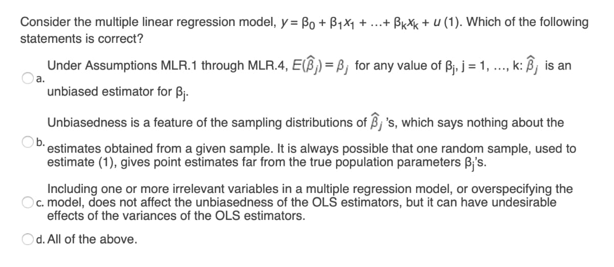 Consider the multiple linear regression model, y = Bo + B1X1 + ...+ BrXk + u (1). Which of the following
statements is correct?
Under Assumptions MLR.1 through MLR.4, E(B) = B; for any value of Bj, j = 1,
k: Bj is an
....
а.
unbiased estimator for Bj.
Unbiasedness is a feature of the sampling distributions of Bj 's, which says nothing about the
b.
estimates obtained from a given sample. It is always possible that one random sample, used to
estimate (1), gives point estimates far from the true population parameters B;'s.
Including one or more irrelevant variables in a multiple regression model, or overspecifying the
c. model, does not affect the unbiasedness of the OLS estimators, but it can have undesirable
effects of the variances of the OLS estimators.
d. All of the above.
