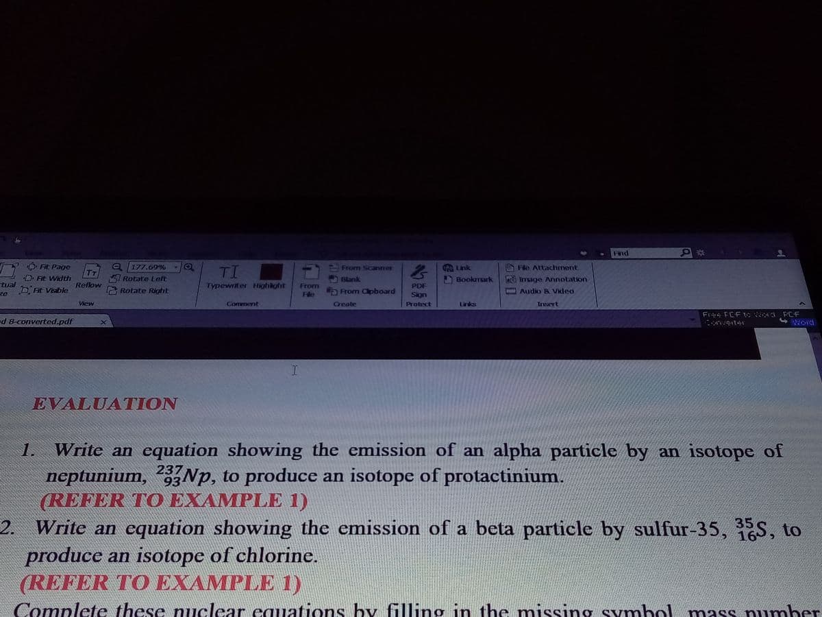 Find
177.69% O
I Rotate Left
Fit Page
TI
From Scaner
Lnk
Fle Attachmont
Fit Width
Blank
Bookmark
Image Annotation
stual
bFit Visible
ze
Reflow
Typewriter Highlight
From
PDF
Rolate Right
a From Clipboard
Audio & Vkleo
He
Sign
View
Comment
Create
Protect
Links
Trisert
Free FCF to a PCF
d 8-converted.pdf
ard
EVALUATION
1. Write an equation showing the emission of an alpha particle by an isotope of
neptunium, Np, to produce an isotope of protactinium.
(REFER TO EXAMPLE 1)
2. Write an equation showing the emission of a beta particle by sulfur-35, 35S, to
produce an isotope of chlorine.
(REFER TO EXAMPLE 1)
237
93
16
Complete these nuclear equations by filling in the missing Symbol mass pumher
g symbol mass number
