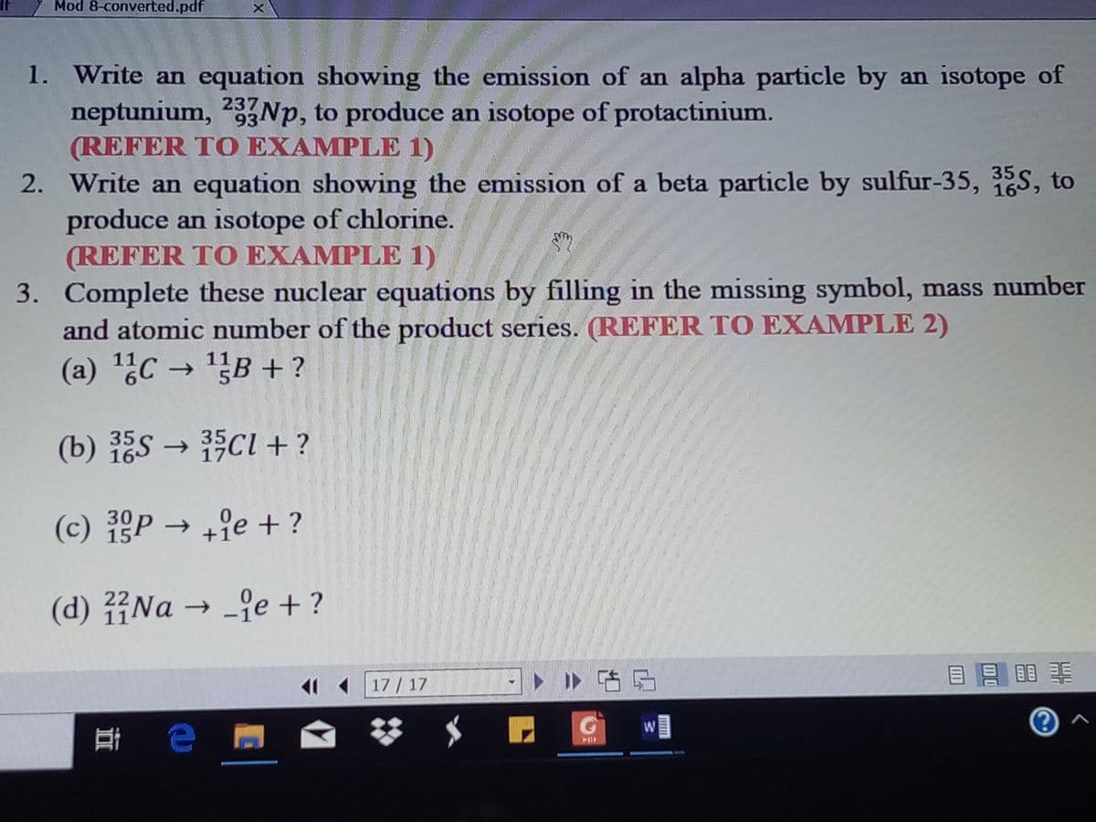 35S →
Mod 8-converted.pdf
1. Write an equation showing the emission of an alpha particle by an isotope of
neptunium, 23NP, to produce an isotope of protactinium.
(REFER TO EXAMPLE 1)
2. Write an equation showing the emission of a beta particle by sulfur-35, 35S, to
produce an isotope of chlorine.
(REFER TO EXAMPLE 1)
3. Complete these nuclear equations by filling in the missing symbol, mass number
and atomic number of the product series. (REFER TO EXAMPLE 2)
16
(a) ¿C → 1B + ?
(b) ES → ci+ ?
35
17
(c) P → +9e + ?
30
15
(d) Na → -je + ?
22
11
ト Iト咕5
目 目
17 / 17
耳 e
FOP
