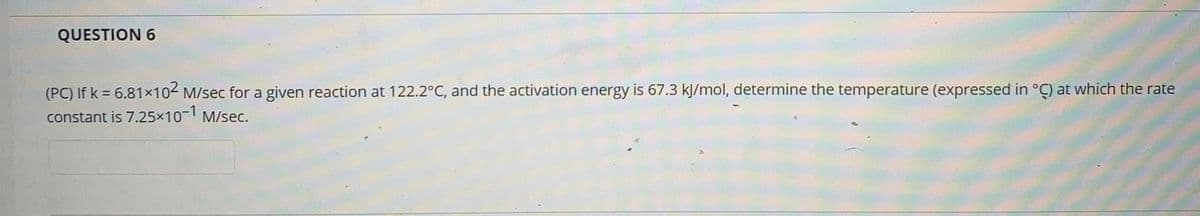 QUESTION 6
(PC) If k = 6.81×102 M/sec for a given reaction at 122.2°C, and the activation energy is 67.3 kJ/mol, determine the temperature (expressed in °Ç) at which the rate
constant is 7.25x10- M/sec.
