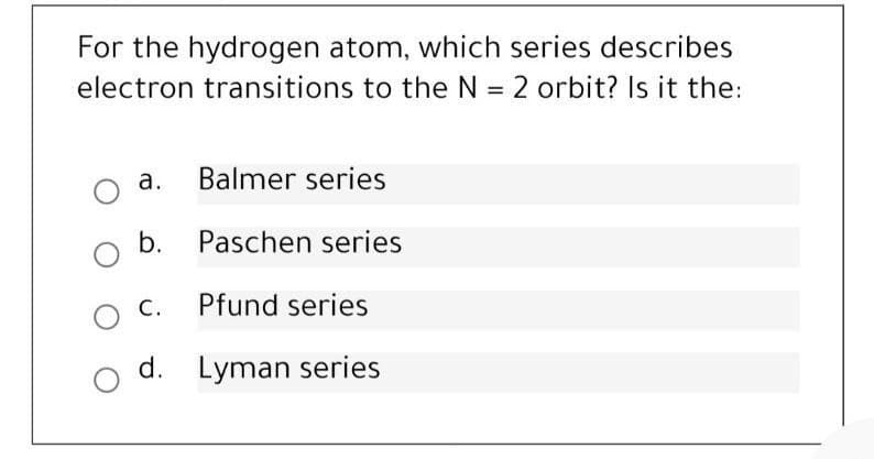 For the hydrogen atom, which series describes
electron transitions to the N = 2 orbit? Is it the:
a. Balmer series
b. Paschen series
C.
Pfund series
d. Lyman series
