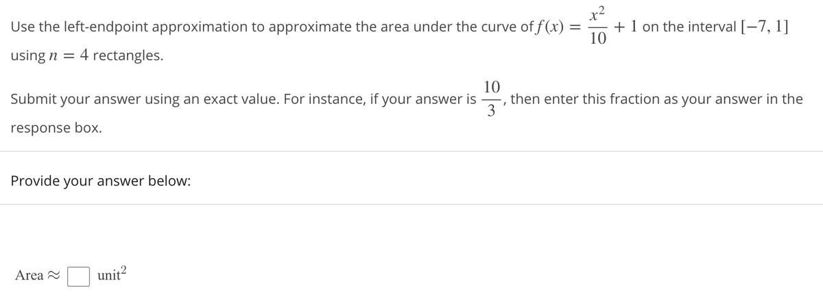 x2
Use the left-endpoint approximation to approximate the area under the curve of f (x) =
+ 1 on the interval [-7, 1]
10
using n = 4 rectangles.
10
then enter this fraction as your answer in the
3
Submit your answer using an exact value. For instance, if your answer is
response box.
Provide your answer below:
Area 2
unit?
