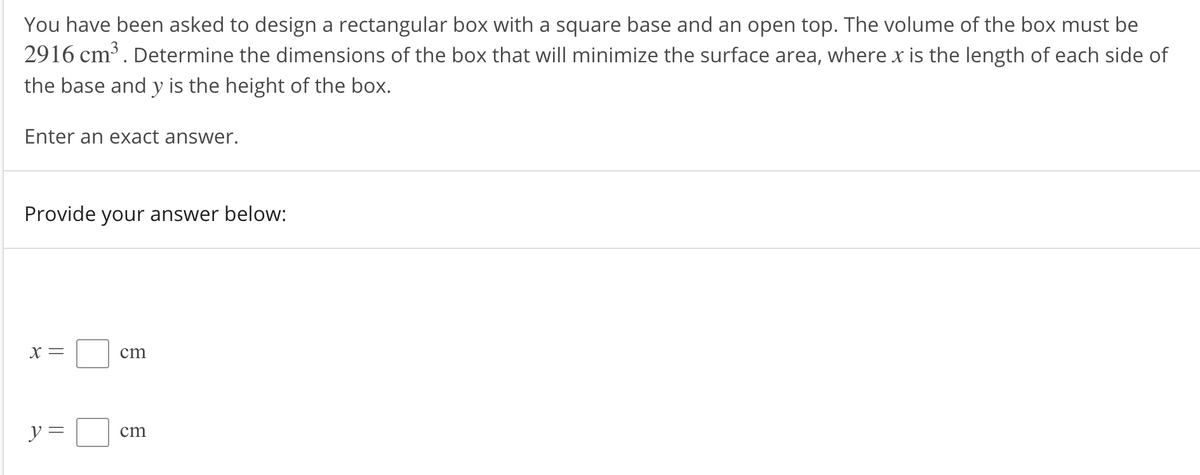 You have been asked to design a rectangular box with a square base and an open top. The volume of the box must be
2916 cm. Determine the dimensions of the box that will minimize the surface area, where x is the length of each side of
the base and y is the height of the box.
Enter an exact answer.
Provide your answer below:
X =
cm
y =
cm
