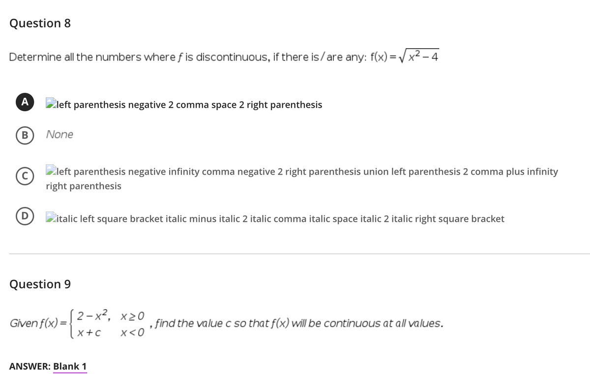 Question 8
Determine all the numbers where f is discontinuous, if there is/are any: f(x) = Vx2 – 4
A
Zleft parenthesis negative 2 comma space 2 right parenthesis
B
None
Zleft parenthesis negative infinity comma negative 2 right parenthesis union left parenthesis 2 comma plus infinity
right parenthesis
Zitalic left square bracket italic minus italic 2 italic comma italic space italic 2 italic right square bracket
Question 9
(2-х2, х20
Given f(x) =-
, find the value c so that f(x) will be continuous at all values.
x +c
x<0
ANSWER: Blank 1
