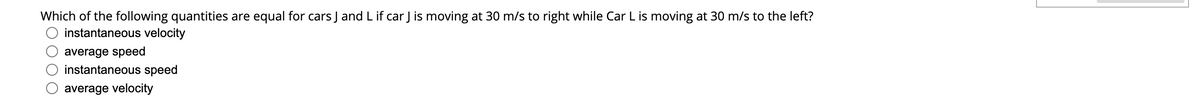 Which of the following quantities are equal for cars J and Lif car J is moving at 30 m/s to right while Car L is moving at 30 m/s to the left?
instantaneous velocity
average speed
instantaneous speed
average velocity
