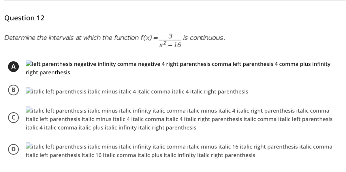 Question 12
3
Determine the intervals at which the function f(x) =
is continuous.
%3D
x2 – 16
A
Zleft parenthesis negative infinity comma negative 4 right parenthesis comma left parenthesis 4 comma plus infinity
right parenthesis
В
zitalic left parenthesis italic minus italic 4 italic comma italic 4 italic right parenthesis
zitalic left parenthesis italic minus italic infinity italic comma italic minus italic 4 italic right parenthesis italic comma
italic left parenthesis italic minus italic 4 italic comma italic 4 italic right parenthesis italic comma italic left parenthesis
italic 4 italic comma italic plus italic infinity italic right parenthesis
Zitalic left parenthesis italic minus italic infinity italic comma italic minus italic 16 italic right parenthesis italic comma
(D
italic left parenthesis italic 16 italic comma italic plus italic infinity italic right parenthesis
