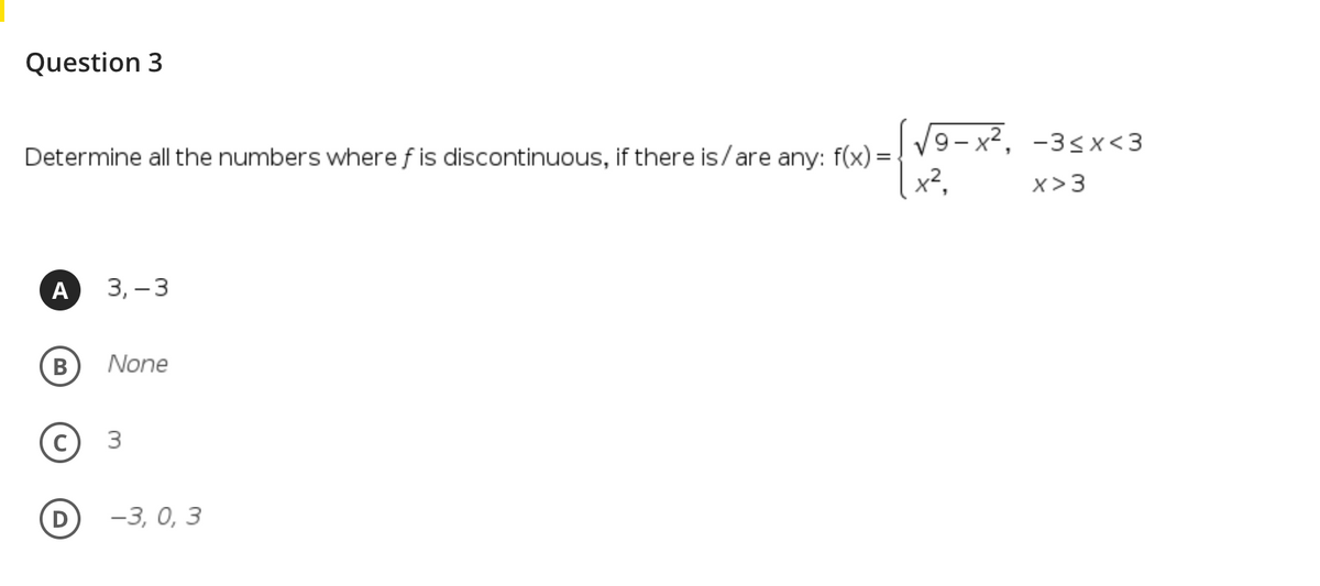 Question 3
9- x², -3sx<3
Determine all the numbers where f is discontinuous, if there is/are any: f(x) =
x²,
x> 3
А
3, - 3
В
None
(D
-3, 0, 3
