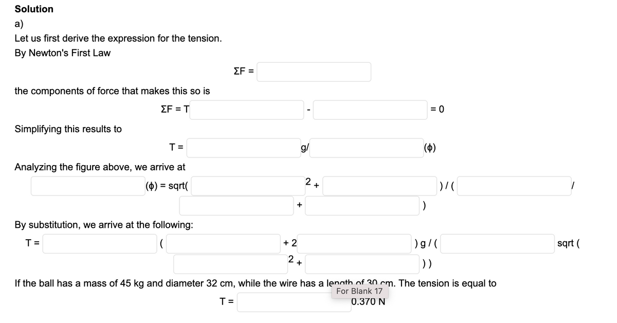 Solution
а)
Let us first derive the expression for the tension.
By Newton's First Law
ΣF
the components of force that makes this so is
ΣFT
= 0
Simplifying this results to
T=
g/
(4)
Analyzing the figure above, we arrive at
(4)
sqt(
2+
%3D
+
By substitution, we arrive at the following:
T =
+ 2
)g/(
sqrt (
))
+
If the ball has a mass of 45 kg and diameter 32 cm, while the wire has a lenath of 30 cm. The tension is equal to
For Blank 17
0.370 N
T =
