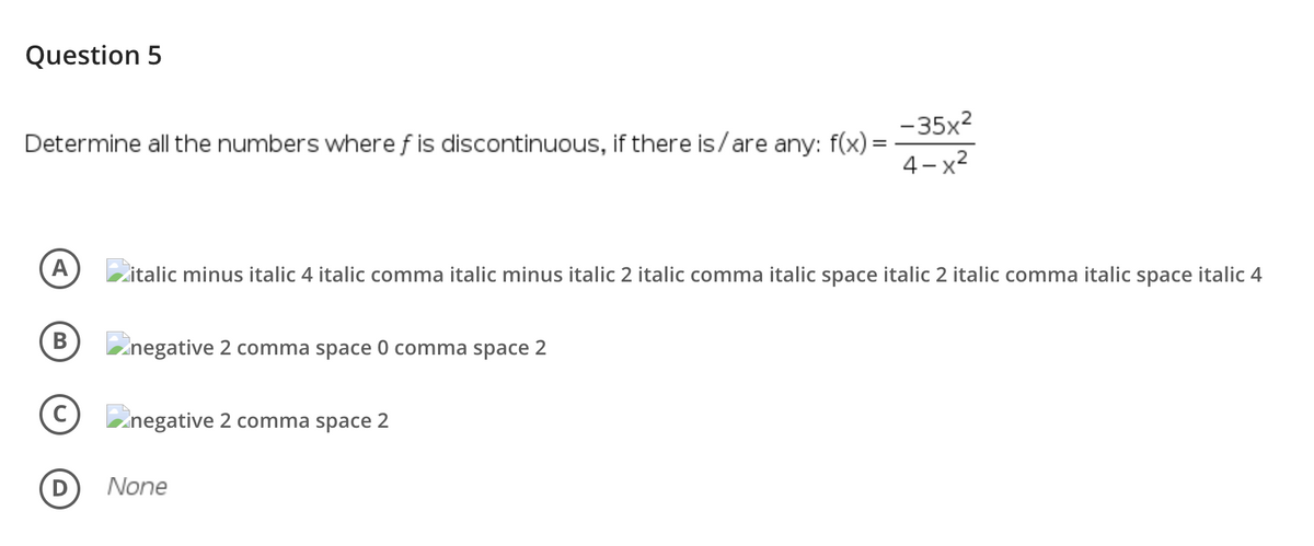 Question 5
-35x2
Determine all the numbers where f is discontinuous, if there is/are any: f(x) =
4-x2
A
Zitalic minus italic 4 italic comma italic minus italic 2 italic comma italic space italic 2 italic comma italic space italic 4
Znegative 2 comma space 0 comma space 2
Znegative 2 comma space 2
None
