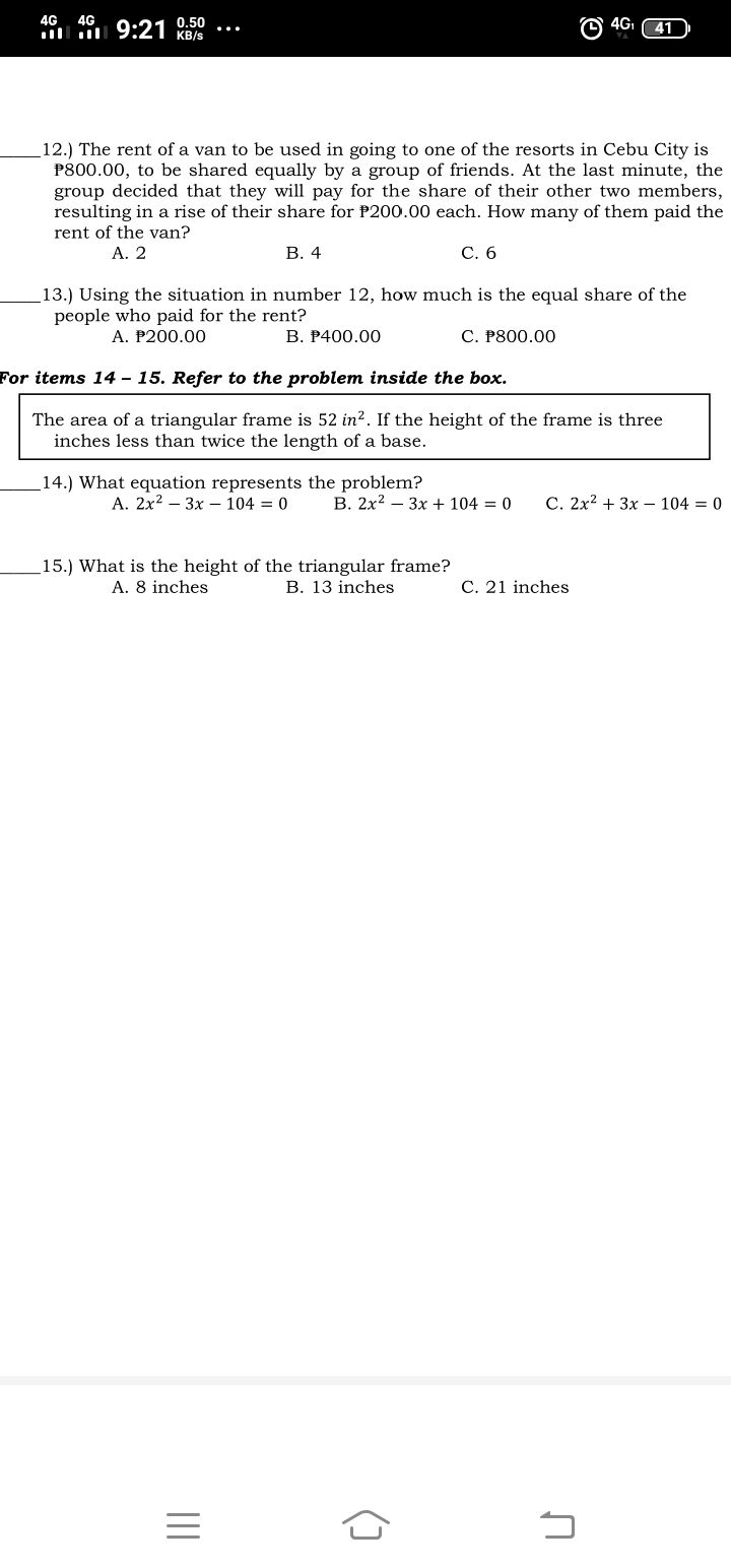 4G 4G
4G
l 9:21 0.50
KB/s
12.) The rent of a van to be used in going to one
P800.00, to be shared equally by a group of friends. At the last minute, the
group decided that they will pay for the share of their other two members,
resulting in a rise of their share for P200.00 each. How many of them paid the
rent of the van?
A. 2
the resorts in Cebu City is
В. 4
С. 6
13.) Using the situation in number 12, how much is the equal share of the
people who paid for the rent?
A. P200.00
В. Р400.00
С. Р800.00
For items 14 – 15. Refer to the problem inside the box.
The area of a triangular frame is 52 in?. If the height of the frame is three
inches less than twice the length of a base.
14.) What equation represents the problem?
А. 2x2 — Зх — 104 — 0
B. 2x2 – 3x + 104 = 0
С. 2х2 + Зх —104 3D 0
_15.) What is the height of the triangular frame?
A. 8 inches
B. 13 inches
C. 21 inches

