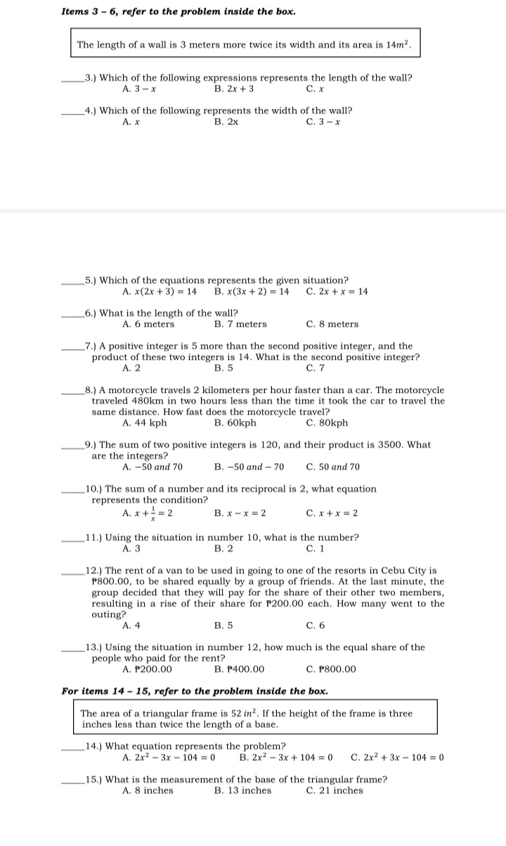 Items 3 - 6, refer to the problem inside the box.
The length of a wall is 3 meters more twice its width and its area is 14m2.
3.) Which of the following expressions represents the length of the wall?
В. 2х + 3
A. 3 - x
С. х
4.) Which of the following represents the width of the wall?
В. 2х
А. х
С. 3- х
5.) Which of the equations represents the given situation?
C. 2x + x = 14
В. x(3х + 2) - 14
А. x (2х + 3) - 14
6.) What is the length of the wall?
A. 6 meters
B. 7 meters
C. 8 meters
7.) A positive integer is 5 more than the second positive integer, and the
product of these two integers is 14. What is the second positive integer?
A. 2
В. 5
С. 7
8.) A motorcycle travels 2 kilometers per hour faster than a car. The motorcycle
traveled 480km in two hours less than the time it took the car to travel the
same distance. How fast does the motorcycle travel?
A. 44 kph
В. 60kph
C. 80kph
9.) The sum of two positive integers is 120, and their product is 3500. What
are the integers?
A. -50 and 70
В. -50 апd - 70
C. 50 and 70
10.) The sum of a number and its reciprocal is 2, what equation
represents the condition?
A. x += 2
В. х — х - 2
C. x +x = 2
11.) Using the situation in number 10, what is the number?
В. 2
А. З
С. 1
12.) The rent of a van to be used in going to one of the resorts in Cebu City is
P800.00, to be shared equally by a group of friends. At the last minute, the
group decided that they will pay for the share of their other two members,
resulting in a rise of their share for P200.00 each. How many went to the
outing?
A.
В. 5
C. 6
13.) Using the situation in number 12, how much is the equal share of the
people who paid for the rent?
A. P200.00
B. P400,00
C. P800.00
For items 14 - 15, refer to the problem inside the box.
The area of a triangular frame is 52 in?. If the height of the frame is three
inches less than twice the length of a base.
14.) What equation represents the problem?
A. 2x? – 3x – 104 = 0
B. 2x2 - 3x + 104 0
C. 2x? + 3x - 104 = 0
15.) What is the measurement of the base of the triangular frame?
B. 13 inches
A. 8 inches
C. 21 inches
