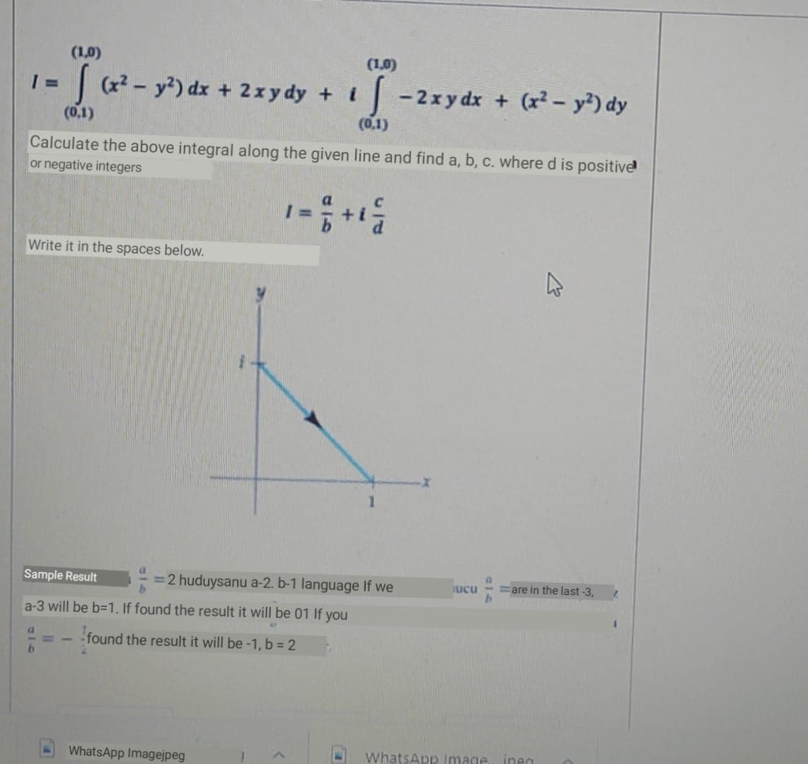 (1,0)
(1,0)
(x2 - y?) dx + 2xy dy + i
-2xy dx + (r² – y²) dy
(0.1)
(0,1)
Calculate the above integral along the given line and find a, b, c. where d is positive
or negative integers
Write it in the spaces below.
Sample Result
=2 huduysanu a-2. b-1 language If we
=are in the last -3,
ucu
a-3 will be b=1. If found the result it will be 01 If you
a.
found the result it will be-1, b = 2
by
WhatsApp Imagejpeg
WhatsApp Image
ineg
918
a14
